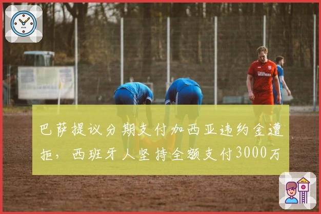 巴萨提议分期支付加西亚违约金遭拒，西班牙人坚持全额支付3000万