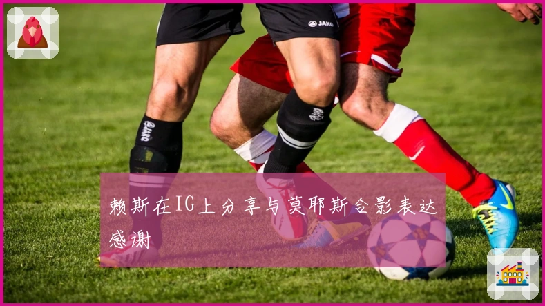 赖斯在IG上分享与莫耶斯合影表达感谢