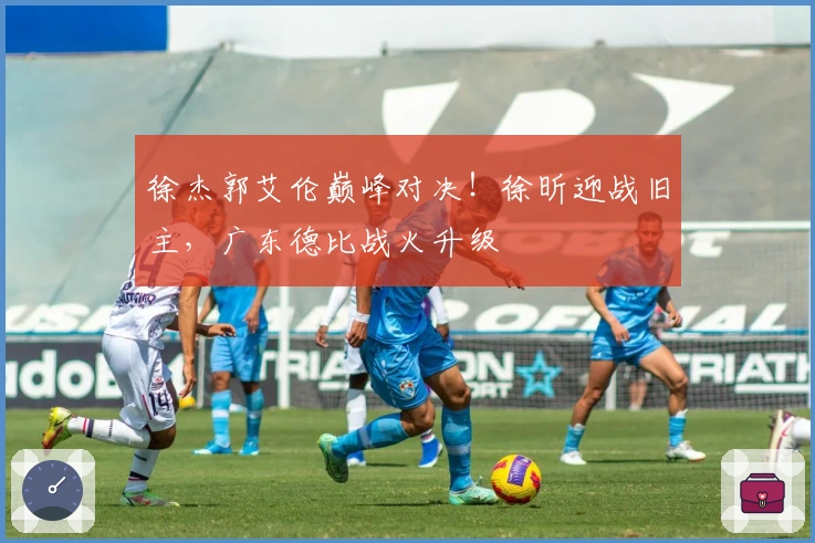 徐杰郭艾伦巅峰对决！徐昕迎战旧主，广东德比战火升级