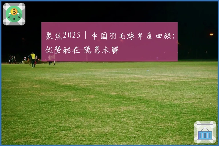 聚焦2025｜中国羽毛球年度回顾：优势犹在 隐患未解