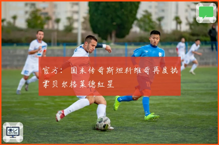 官方：国米传奇斯坦科维奇再度执掌贝尔格莱德红星