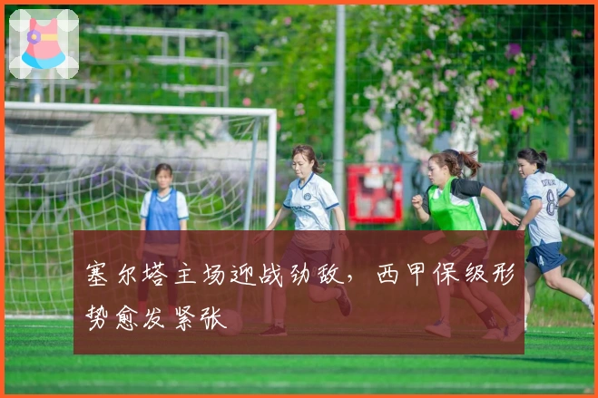 塞尔塔主场迎战劲敌，西甲保级形势愈发紧张