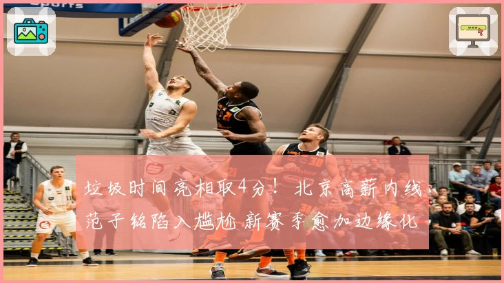 垃圾时间亮相取4分！北京高薪内线范子铭陷入尴尬 新赛季愈加边缘化
