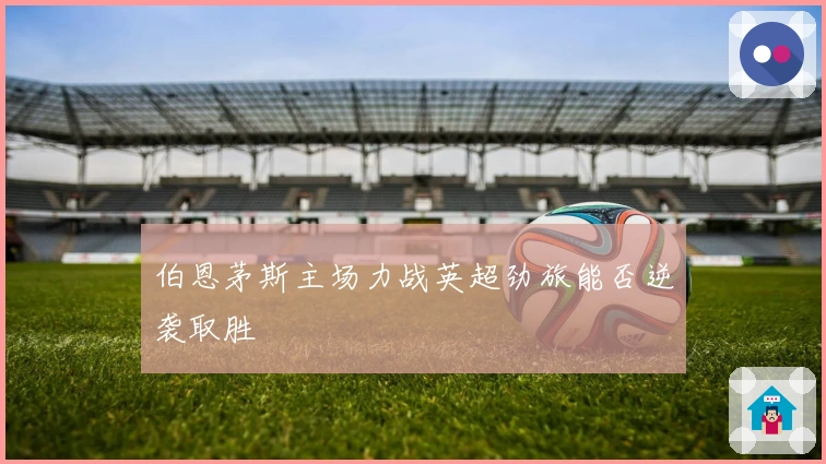 伯恩茅斯主场力战英超劲旅能否逆袭取胜