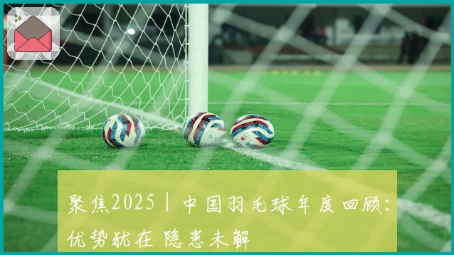 聚焦2025｜中国羽毛球年度回顾：优势犹在 隐患未解