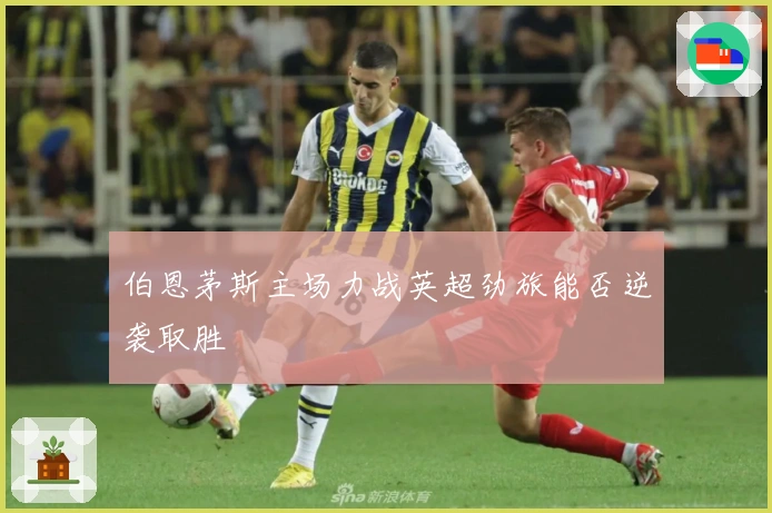 伯恩茅斯主场力战英超劲旅能否逆袭取胜