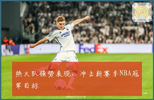 热火队强势表现，冲击新赛季NBA冠军目标