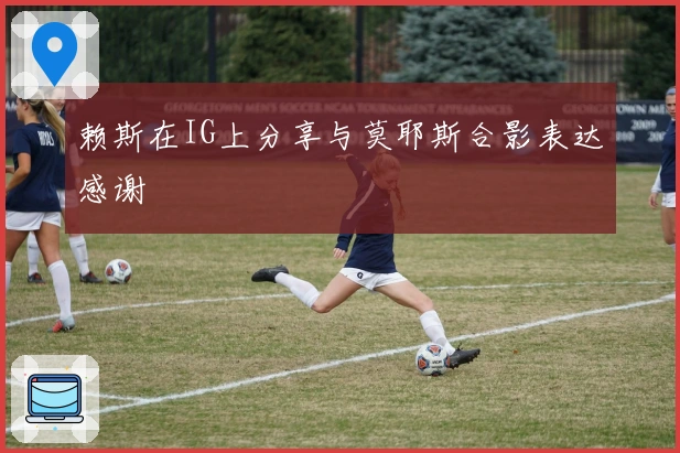 赖斯在IG上分享与莫耶斯合影表达感谢